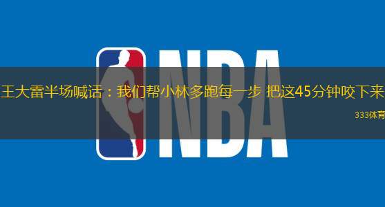 王大雷半場(chǎng)喊話：我們幫小林多跑每一步 把這45分鐘咬下來(lái)