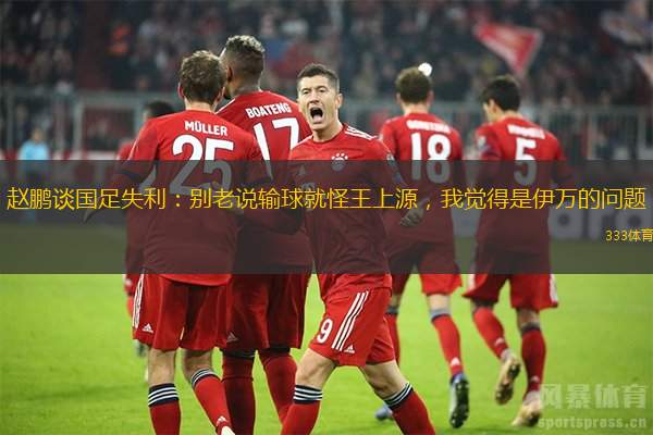 趙鵬談國足失利：別老說輸球就怪王上源，我覺得是伊萬的問題