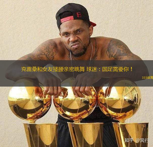 克雷桑和女友摟腰親密跳舞 球迷：國足需要你！